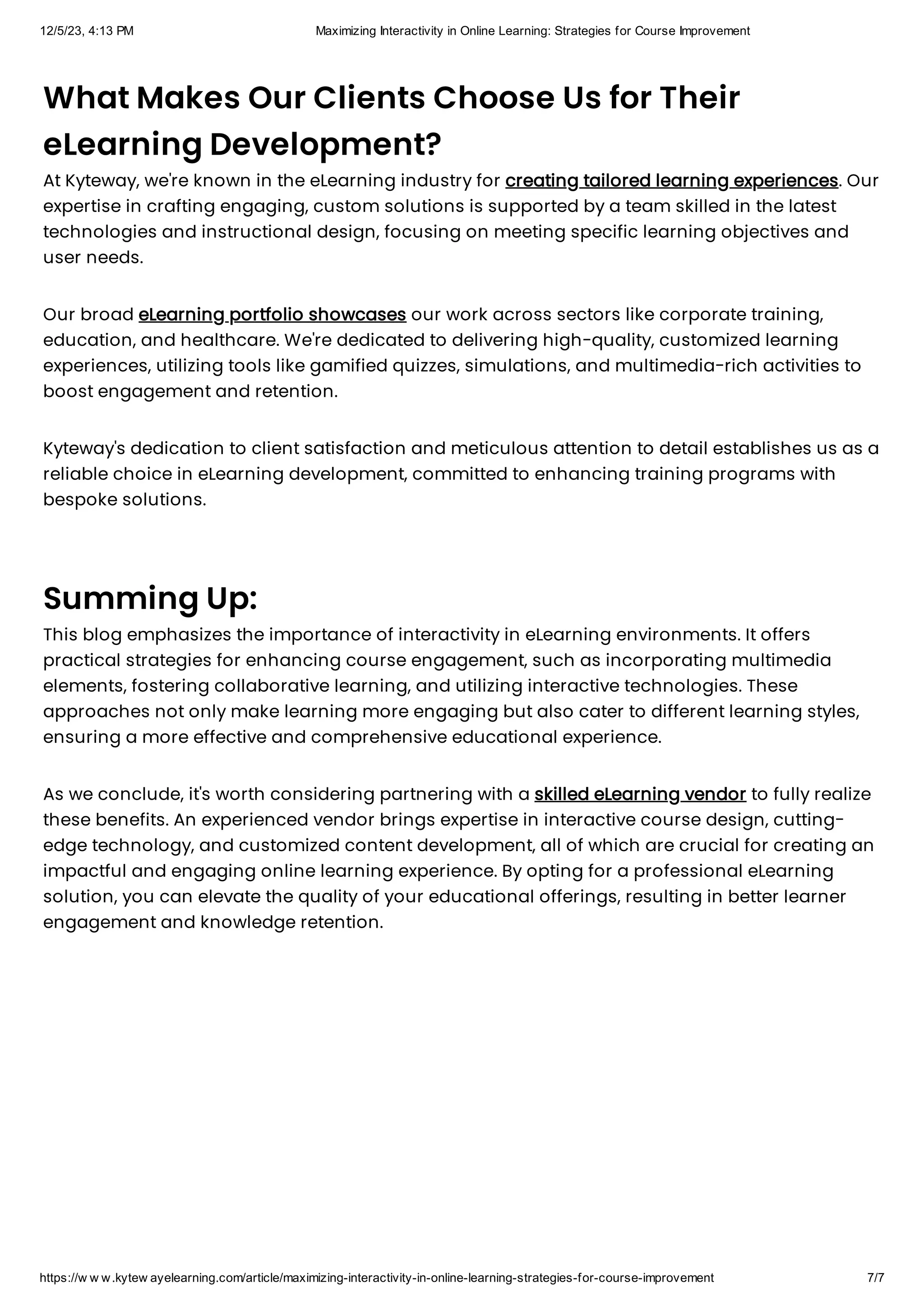 12/5/23, 4:13 PM Maximizing Interactivity in Online Learning: Strategies for Course Improvement
https://w w w.kytew ayelearning.com/article/maximizing-interactivity-in-online-learning-strategies-for-course-improvement 7/7
What Makes Our Clients Choose Us for Their
eLearning Development?
At Kyteway, we're known in the eLearning industry for creating tailored learning experiences. Our
expertise in crafting engaging, custom solutions is supported by a team skilled in the latest
technologies and instructional design, focusing on meeting specific learning objectives and
user needs.
Our broad eLearning portfolio showcases our work across sectors like corporate training,
education, and healthcare. We're dedicated to delivering high-quality, customized learning
experiences, utilizing tools like gamified quizzes, simulations, and multimedia-rich activities to
boost engagement and retention.
Kyteway's dedication to client satisfaction and meticulous attention to detail establishes us as a
reliable choice in eLearning development, committed to enhancing training programs with
bespoke solutions.
Summing Up:
This blog emphasizes the importance of interactivity in eLearning environments. It offers
practical strategies for enhancing course engagement, such as incorporating multimedia
elements, fostering collaborative learning, and utilizing interactive technologies. These
approaches not only make learning more engaging but also cater to different learning styles,
ensuring a more effective and comprehensive educational experience.
As we conclude, it's worth considering partnering with a skilled eLearning vendor to fully realize
these benefits. An experienced vendor brings expertise in interactive course design, cutting-
edge technology, and customized content development, all of which are crucial for creating an
impactful and engaging online learning experience. By opting for a professional eLearning
solution, you can elevate the quality of your educational offerings, resulting in better learner
engagement and knowledge retention.
 