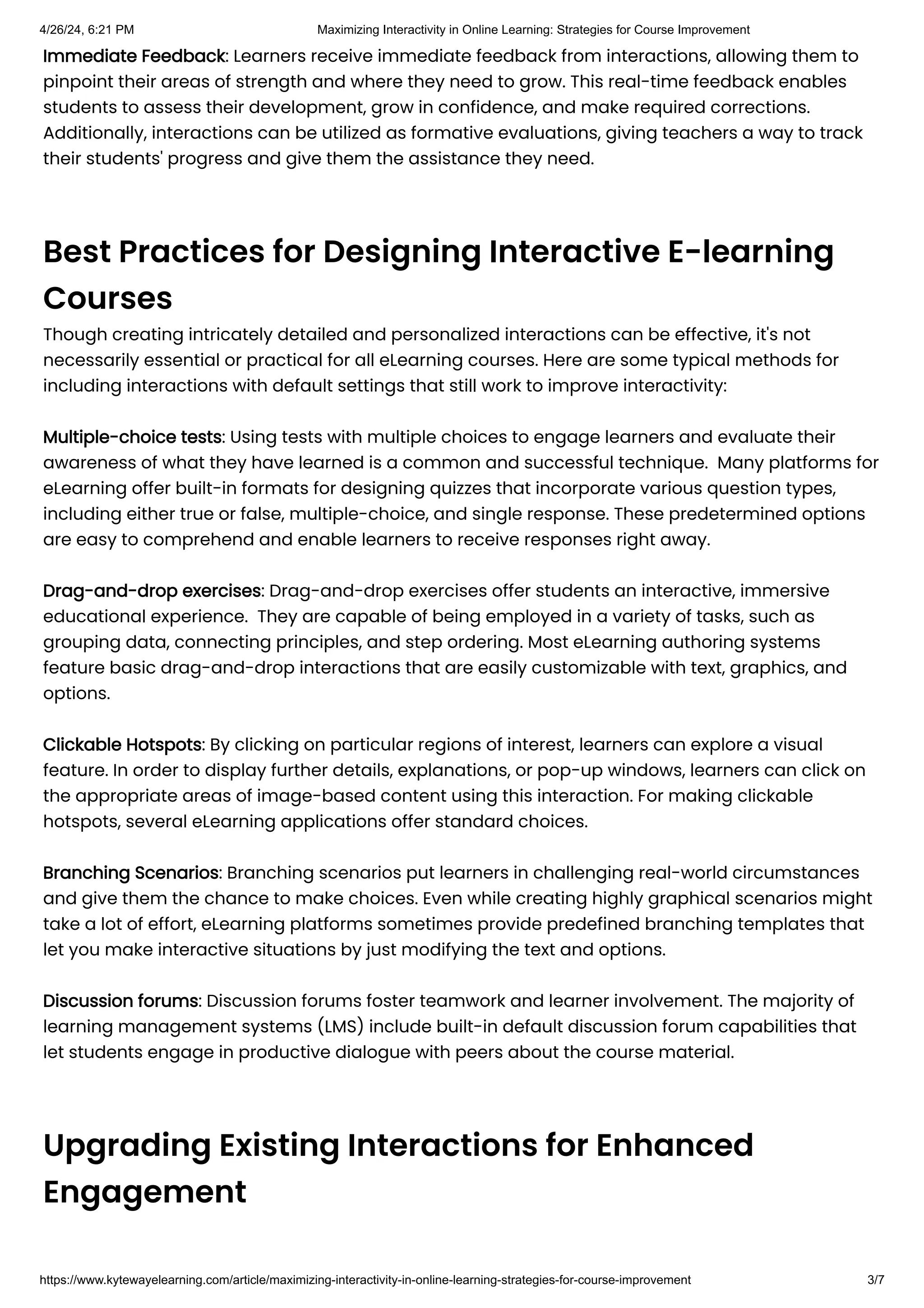Immediate Feedback: Learners receive immediate feedback from interactions, allowing them to
pinpoint their areas of strength and where they need to grow. This real-time feedback enables
students to assess their development, grow in confidence, and make required corrections.
Additionally, interactions can be utilized as formative evaluations, giving teachers a way to track
their students' progress and give them the assistance they need.
Best Practices for Designing Interactive E-learning
Courses
Though creating intricately detailed and personalized interactions can be effective, it's not
necessarily essential or practical for all eLearning courses. Here are some typical methods for
including interactions with default settings that still work to improve interactivity:
Multiple-choice tests: Using tests with multiple choices to engage learners and evaluate their
awareness of what they have learned is a common and successful technique. Many platforms for
eLearning offer built-in formats for designing quizzes that incorporate various question types,
including either true or false, multiple-choice, and single response. These predetermined options
are easy to comprehend and enable learners to receive responses right away.
Drag-and-drop exercises: Drag-and-drop exercises offer students an interactive, immersive
educational experience. They are capable of being employed in a variety of tasks, such as
grouping data, connecting principles, and step ordering. Most eLearning authoring systems
feature basic drag-and-drop interactions that are easily customizable with text, graphics, and
options.
Clickable Hotspots: By clicking on particular regions of interest, learners can explore a visual
feature. In order to display further details, explanations, or pop-up windows, learners can click on
the appropriate areas of image-based content using this interaction. For making clickable
hotspots, several eLearning applications offer standard choices.
Branching Scenarios: Branching scenarios put learners in challenging real-world circumstances
and give them the chance to make choices. Even while creating highly graphical scenarios might
take a lot of effort, eLearning platforms sometimes provide predefined branching templates that
let you make interactive situations by just modifying the text and options.
Discussion forums: Discussion forums foster teamwork and learner involvement. The majority of
learning management systems (LMS) include built-in default discussion forum capabilities that
let students engage in productive dialogue with peers about the course material.
Upgrading Existing Interactions for Enhanced
Engagement
4/26/24, 6:21 PM Maximizing Interactivity in Online Learning: Strategies for Course Improvement
https://www.kytewayelearning.com/article/maximizing-interactivity-in-online-learning-strategies-for-course-improvement 3/7
 