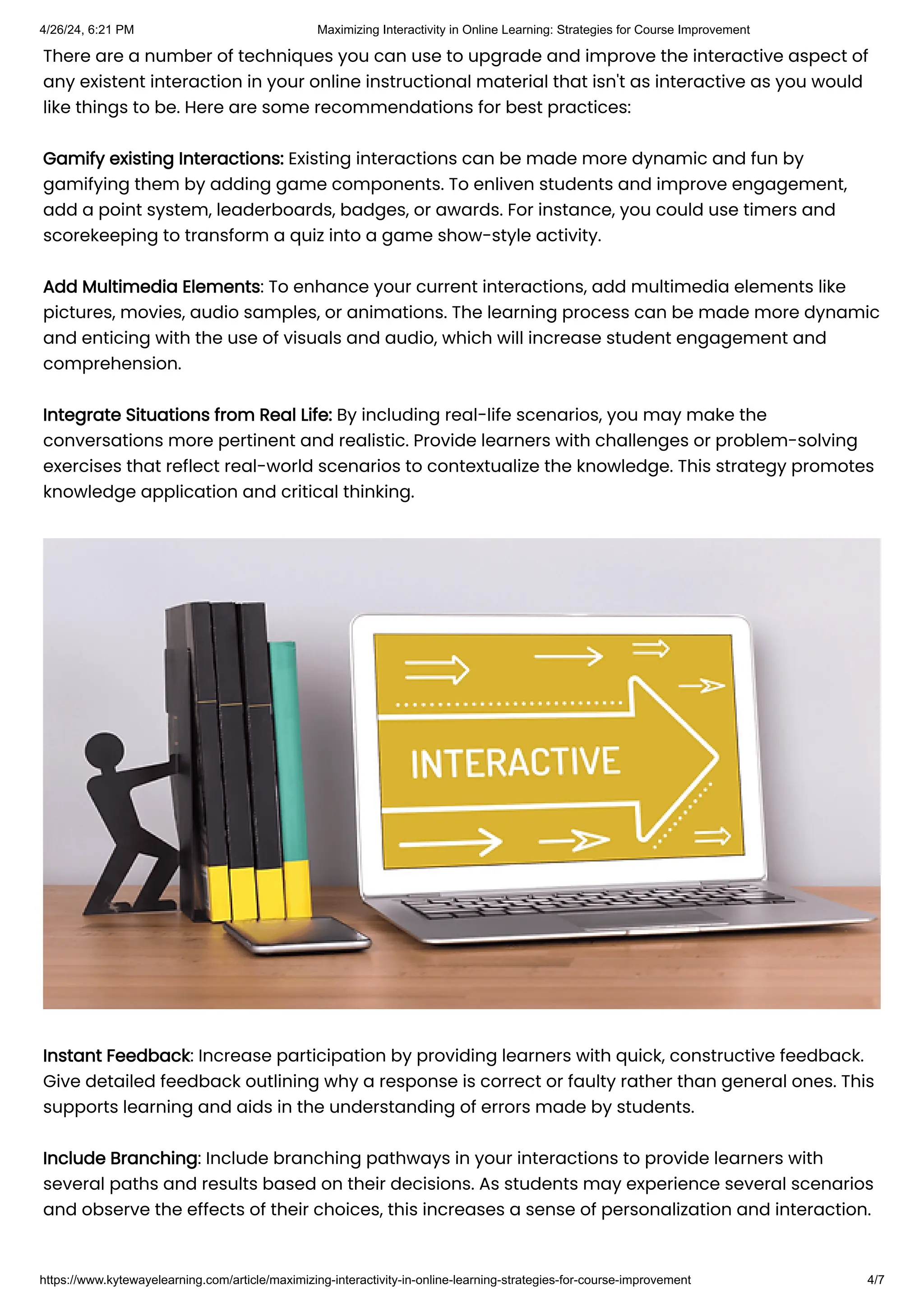 There are a number of techniques you can use to upgrade and improve the interactive aspect of
any existent interaction in your online instructional material that isn't as interactive as you would
like things to be. Here are some recommendations for best practices:
Gamify existing Interactions: Existing interactions can be made more dynamic and fun by
gamifying them by adding game components. To enliven students and improve engagement,
add a point system, leaderboards, badges, or awards. For instance, you could use timers and
scorekeeping to transform a quiz into a game show-style activity.
Add Multimedia Elements: To enhance your current interactions, add multimedia elements like
pictures, movies, audio samples, or animations. The learning process can be made more dynamic
and enticing with the use of visuals and audio, which will increase student engagement and
comprehension.
Integrate Situations from Real Life: By including real-life scenarios, you may make the
conversations more pertinent and realistic. Provide learners with challenges or problem-solving
exercises that reflect real-world scenarios to contextualize the knowledge. This strategy promotes
knowledge application and critical thinking.
Instant Feedback: Increase participation by providing learners with quick, constructive feedback.
Give detailed feedback outlining why a response is correct or faulty rather than general ones. This
supports learning and aids in the understanding of errors made by students.
Include Branching: Include branching pathways in your interactions to provide learners with
several paths and results based on their decisions. As students may experience several scenarios
and observe the effects of their choices, this increases a sense of personalization and interaction.
4/26/24, 6:21 PM Maximizing Interactivity in Online Learning: Strategies for Course Improvement
https://www.kytewayelearning.com/article/maximizing-interactivity-in-online-learning-strategies-for-course-improvement 4/7
 