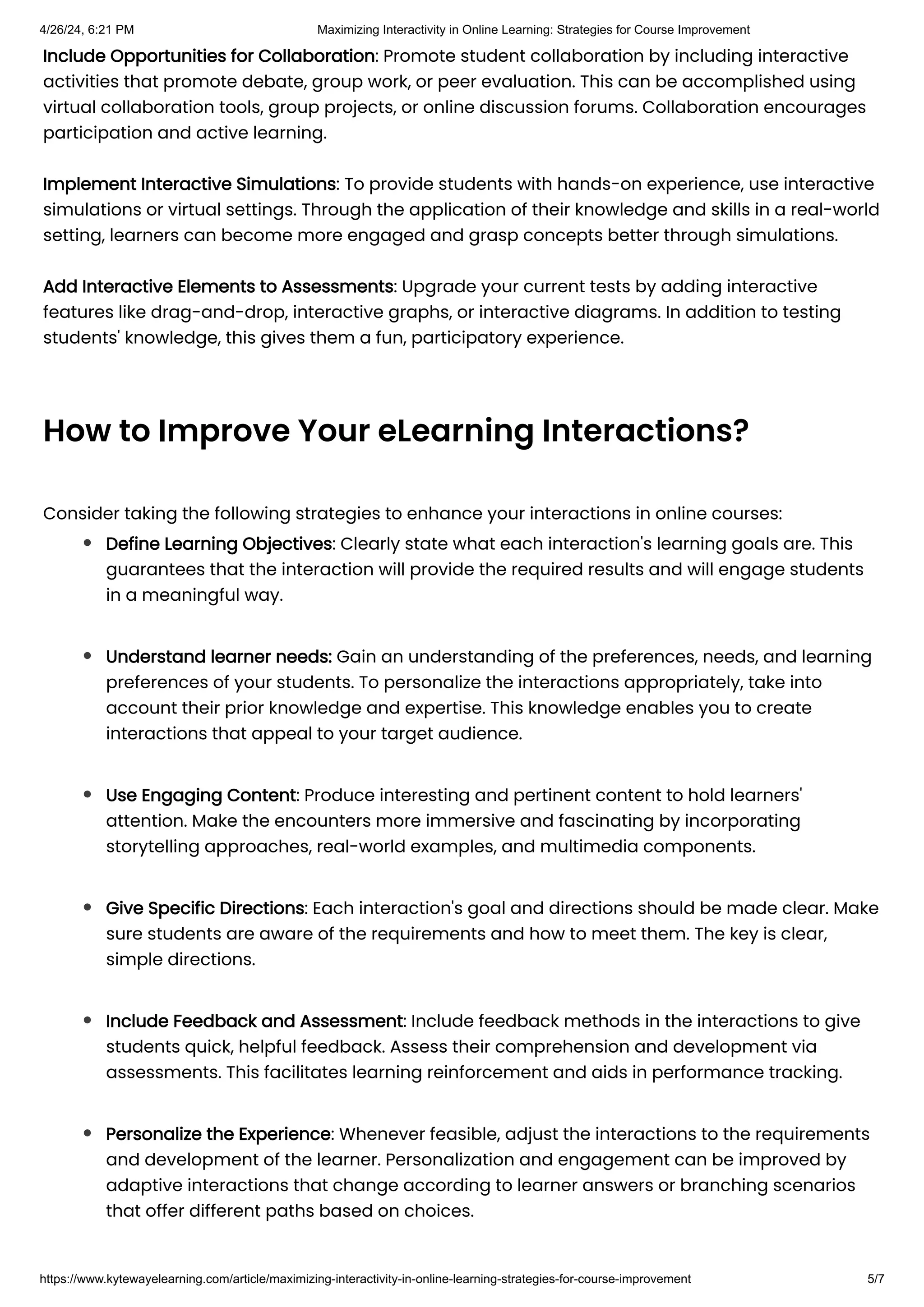 Include Opportunities for Collaboration: Promote student collaboration by including interactive
activities that promote debate, group work, or peer evaluation. This can be accomplished using
virtual collaboration tools, group projects, or online discussion forums. Collaboration encourages
participation and active learning.
Implement Interactive Simulations: To provide students with hands-on experience, use interactive
simulations or virtual settings. Through the application of their knowledge and skills in a real-world
setting, learners can become more engaged and grasp concepts better through simulations.
Add Interactive Elements to Assessments: Upgrade your current tests by adding interactive
features like drag-and-drop, interactive graphs, or interactive diagrams. In addition to testing
students' knowledge, this gives them a fun, participatory experience.
How to Improve Your eLearning Interactions?
Consider taking the following strategies to enhance your interactions in online courses:
Define Learning Objectives: Clearly state what each interaction's learning goals are. This
guarantees that the interaction will provide the required results and will engage students
in a meaningful way.
Understand learner needs: Gain an understanding of the preferences, needs, and learning
preferences of your students. To personalize the interactions appropriately, take into
account their prior knowledge and expertise. This knowledge enables you to create
interactions that appeal to your target audience.
Use Engaging Content: Produce interesting and pertinent content to hold learners'
attention. Make the encounters more immersive and fascinating by incorporating
storytelling approaches, real-world examples, and multimedia components.
Give Specific Directions: Each interaction's goal and directions should be made clear. Make
sure students are aware of the requirements and how to meet them. The key is clear,
simple directions.
Include Feedback and Assessment: Include feedback methods in the interactions to give
students quick, helpful feedback. Assess their comprehension and development via
assessments. This facilitates learning reinforcement and aids in performance tracking.
Personalize the Experience: Whenever feasible, adjust the interactions to the requirements
and development of the learner. Personalization and engagement can be improved by
adaptive interactions that change according to learner answers or branching scenarios
that offer different paths based on choices.
4/26/24, 6:21 PM Maximizing Interactivity in Online Learning: Strategies for Course Improvement
https://www.kytewayelearning.com/article/maximizing-interactivity-in-online-learning-strategies-for-course-improvement 5/7
 