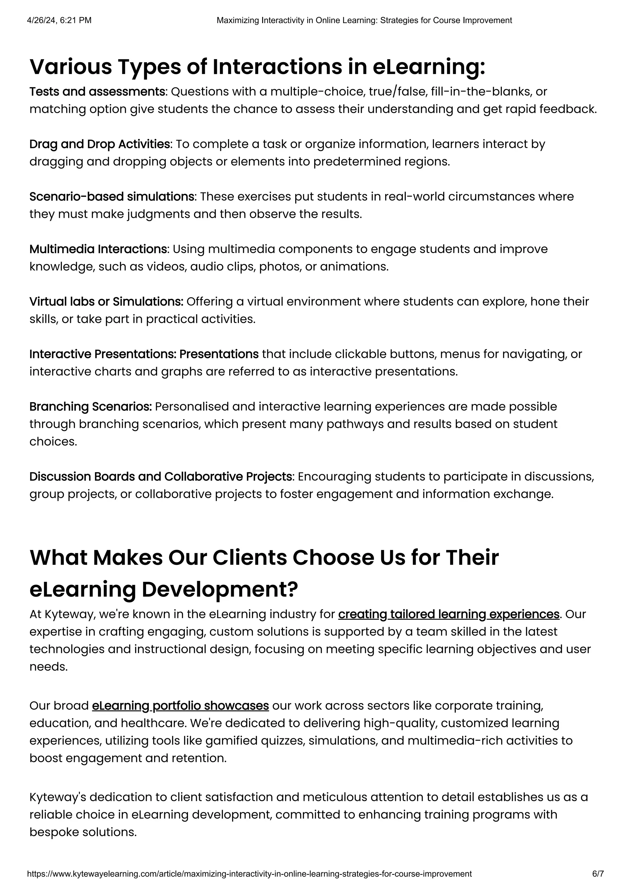 Various Types of Interactions in eLearning:
Tests and assessments: Questions with a multiple-choice, true/false, fill-in-the-blanks, or
matching option give students the chance to assess their understanding and get rapid feedback.
Drag and Drop Activities: To complete a task or organize information, learners interact by
dragging and dropping objects or elements into predetermined regions.
Scenario-based simulations: These exercises put students in real-world circumstances where
they must make judgments and then observe the results.
Multimedia Interactions: Using multimedia components to engage students and improve
knowledge, such as videos, audio clips, photos, or animations.
Virtual labs or Simulations: Offering a virtual environment where students can explore, hone their
skills, or take part in practical activities.
Interactive Presentations: Presentations that include clickable buttons, menus for navigating, or
interactive charts and graphs are referred to as interactive presentations.
Branching Scenarios: Personalised and interactive learning experiences are made possible
through branching scenarios, which present many pathways and results based on student
choices.
Discussion Boards and Collaborative Projects: Encouraging students to participate in discussions,
group projects, or collaborative projects to foster engagement and information exchange.
What Makes Our Clients Choose Us for Their
eLearning Development?
At Kyteway, we're known in the eLearning industry for creating tailored learning experiences. Our
expertise in crafting engaging, custom solutions is supported by a team skilled in the latest
technologies and instructional design, focusing on meeting specific learning objectives and user
needs.
Our broad eLearning portfolio showcases our work across sectors like corporate training,
education, and healthcare. We're dedicated to delivering high-quality, customized learning
experiences, utilizing tools like gamified quizzes, simulations, and multimedia-rich activities to
boost engagement and retention.
Kyteway's dedication to client satisfaction and meticulous attention to detail establishes us as a
reliable choice in eLearning development, committed to enhancing training programs with
bespoke solutions.
4/26/24, 6:21 PM Maximizing Interactivity in Online Learning: Strategies for Course Improvement
https://www.kytewayelearning.com/article/maximizing-interactivity-in-online-learning-strategies-for-course-improvement 6/7
 