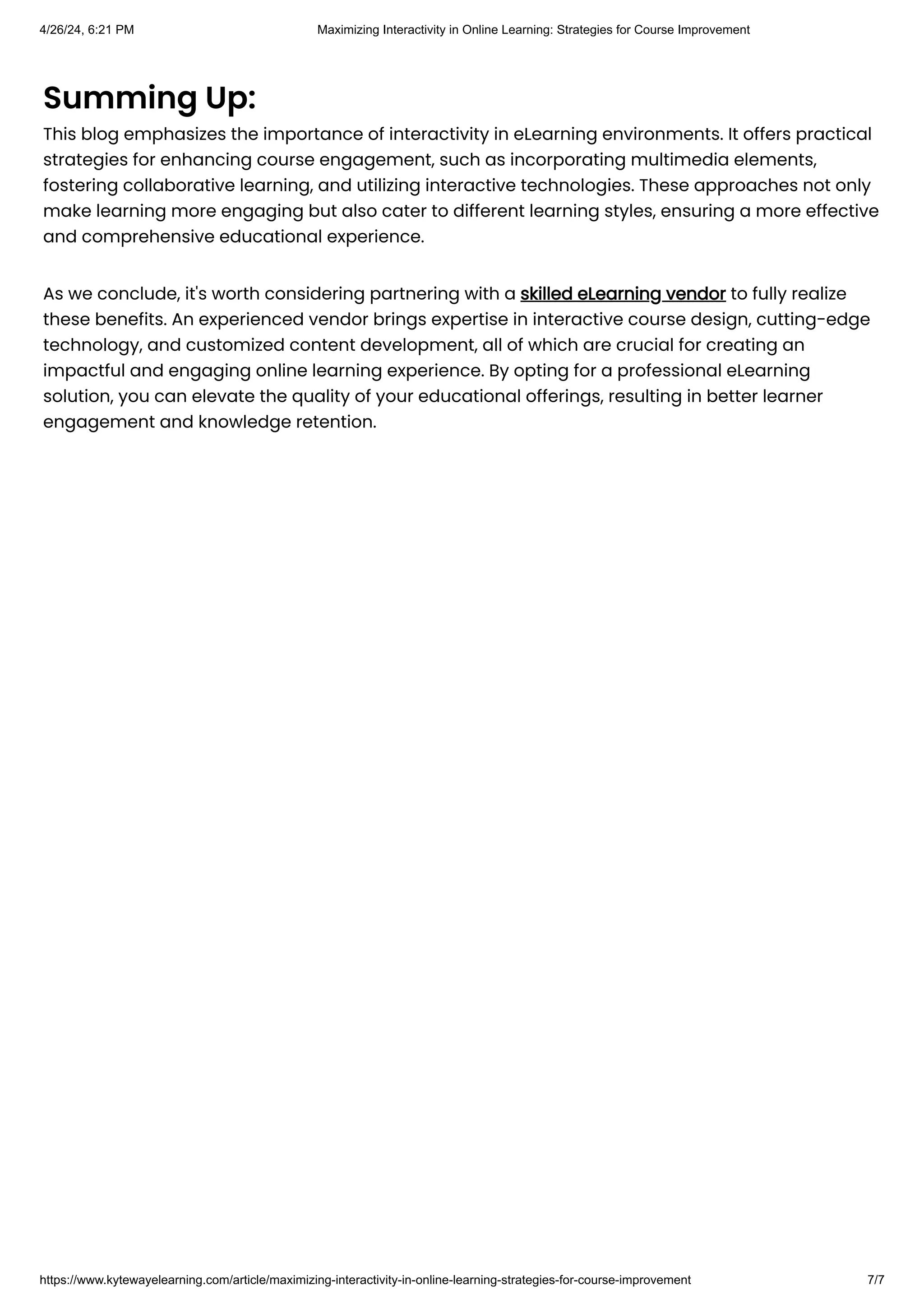 Summing Up:
This blog emphasizes the importance of interactivity in eLearning environments. It offers practical
strategies for enhancing course engagement, such as incorporating multimedia elements,
fostering collaborative learning, and utilizing interactive technologies. These approaches not only
make learning more engaging but also cater to different learning styles, ensuring a more effective
and comprehensive educational experience.
As we conclude, it's worth considering partnering with a skilled eLearning vendor to fully realize
these benefits. An experienced vendor brings expertise in interactive course design, cutting-edge
technology, and customized content development, all of which are crucial for creating an
impactful and engaging online learning experience. By opting for a professional eLearning
solution, you can elevate the quality of your educational offerings, resulting in better learner
engagement and knowledge retention.
4/26/24, 6:21 PM Maximizing Interactivity in Online Learning: Strategies for Course Improvement
https://www.kytewayelearning.com/article/maximizing-interactivity-in-online-learning-strategies-for-course-improvement 7/7
 