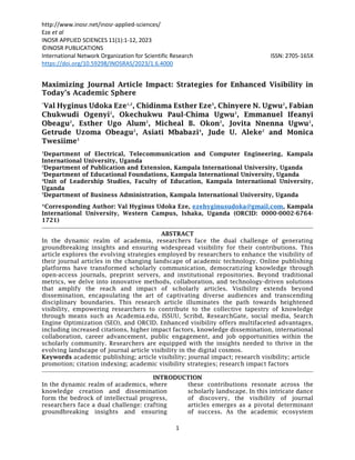 http://www.inosr.net/inosr-applied-sciences/
Eze et al
INOSR APPLIED SCIENCES 11(1):1-12, 2023
1
©INOSR PUBLICATIONS
International Network Organization for Scientific Research ISSN: 2705-165X
https://doi.org/10.59298/INOSRAS/2023/1.6.4000
Maximizing Journal Article Impact: Strategies for Enhanced Visibility in
Today's Academic Sphere
*
Val Hyginus Udoka Eze1,2
, Chidinma Esther Eze3
, Chinyere N. Ugwu2
, Fabian
Chukwudi Ogenyi2
, Okechukwu Paul-Chima Ugwu2
, Emmanuel Ifeanyi
Obeagu2
, Esther Ugo Alum2
, Micheal B. Okon2
, Jovita Nnenna Ugwu2
,
Getrude Uzoma Obeagu2
, Asiati Mbabazi4
, Jude U. Aleke2
and Monica
Twesiime5
1
Department of Electrical, Telecommunication and Computer Engineering, Kampala
International University, Uganda
2
Department of Publication and Extension, Kampala International University, Uganda
3
Department of Educational Foundations, Kampala International University, Uganda
4
Unit of Leadership Studies, Faculty of Education, Kampala International University,
Uganda
5
Department of Business Administration, Kampala International University, Uganda
*Corresponding Author: Val Hyginus Udoka Eze, ezehyginusudoka@gmail.com, Kampala
International University, Western Campus, Ishaka, Uganda (ORCID: 0000-0002-6764-
1721)
ABSTRACT
In the dynamic realm of academia, researchers face the dual challenge of generating
groundbreaking insights and ensuring widespread visibility for their contributions. This
article explores the evolving strategies employed by researchers to enhance the visibility of
their journal articles in the changing landscape of academic technology. Online publishing
platforms have transformed scholarly communication, democratizing knowledge through
open-access journals, preprint servers, and institutional repositories. Beyond traditional
metrics, we delve into innovative methods, collaboration, and technology-driven solutions
that amplify the reach and impact of scholarly articles. Visibility extends beyond
dissemination, encapsulating the art of captivating diverse audiences and transcending
disciplinary boundaries. This research article illuminates the path towards heightened
visibility, empowering researchers to contribute to the collective tapestry of knowledge
through means such as Academia.edu, ISSUU, Scribd, ResearchGate, social media, Search
Engine Optimization (SEO), and ORCID. Enhanced visibility offers multifaceted advantages,
including increased citations, higher impact factors, knowledge dissemination, international
collaboration, career advancement, public engagement, and job opportunities within the
scholarly community. Researchers are equipped with the insights needed to thrive in the
evolving landscape of journal article visibility in the digital cosmos.
Keywords academic publishing; article visibility; journal impact; research visibility; article
promotion; citation indexing; academic visibility strategies; research impact factors
INTRODUCTION
In the dynamic realm of academics, where
knowledge creation and dissemination
form the bedrock of intellectual progress,
researchers face a dual challenge: crafting
groundbreaking insights and ensuring
these contributions resonate across the
scholarly landscape. In this intricate dance
of discovery, the visibility of journal
articles emerges as a pivotal determinant
of success. As the academic ecosystem
 