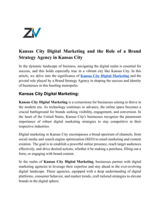 Kansas City Digital Marketing and the Role of a Brand
Strategy Agency in Kansas City
In the dynamic landscape of business, navigating the digital realm is essential for
success, and this holds especially true in a vibrant city like Kansas City. In this
article, we delve into the significance of Kansas City Digital Marketing and the
pivotal role played by a Brand Strategy Agency in shaping the success and identity
of businesses in this bustling metropolis.
Kansas City Digital Marketing:
Kansas City Digital Marketing is a cornerstone for businesses aiming to thrive in
the modern era. As technology continues to advance, the online space becomes a
crucial battleground for brands seeking visibility, engagement, and conversion. In
the heart of the United States, Kansas City's businesses recognize the paramount
importance of robust digital marketing strategies to stay competitive in their
respective industries.
Digital marketing in Kansas City encompasses a broad spectrum of channels, from
social media and search engine optimization (SEO) to email marketing and content
creation. The goal is to establish a powerful online presence, reach target audiences
effectively, and drive desired actions, whether it be making a purchase, filling out a
form, or engaging with brand content.
In the realm of Kansas City Digital Marketing, businesses partner with digital
marketing agencies to leverage their expertise and stay ahead in the ever-evolving
digital landscape. These agencies, equipped with a deep understanding of digital
platforms, consumer behavior, and market trends, craft tailored strategies to elevate
brands in the digital sphere.
 