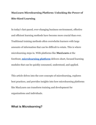 MaxLearn Microlearning Platform: Unlocking the Power of
Bite-Sized Learning
In today’s fast-paced, ever-changing business environment, effective
and efficient learning methods have become more crucial than ever.
Traditional training methods often overwhelm learners with large
amounts of information that can be difficult to retain. This is where
microlearning steps in. With platforms like MaxLearn at the
forefront, microlearning platform delivers short, focused learning
modules that can be quickly consumed, understood, and applied.
This article delves into the core concepts of microlearning, explores
best practices, and provides insights into how microlearning platforms
like MaxLearn can transform training and development for
organizations and individuals.
What is Microlearning?
 