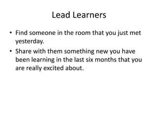 Lead LearnersFind someone in the room that you just met yesterday.Share with them something new you have been learning in the last six months that you are really excited about.