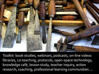 Toolkit: book studies, webinars, podcasts, on-line videos libraries, co-teaching, protocols, open-space technology, knowledge café, lesson study, teacher inquiry, action research, coaching, professional learning communities …