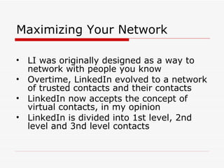 Maximizing Your Network LI was originally designed as a way to network with people you know Overtime, LinkedIn evolved to a network of trusted contacts and their contacts LinkedIn now accepts the concept of virtual contacts, in my opinion LinkedIn is divided into 1st level, 2nd level and 3nd level contacts 