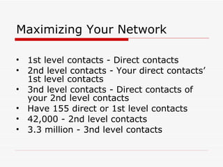 Maximizing Your Network 1st level contacts - Direct contacts 2nd level contacts - Your direct contacts’ 1st level contacts 3nd level contacts - Direct contacts of your 2nd level contacts  Have 155 direct or 1st level contacts  42,000 - 2nd level contacts 3.3 million - 3nd level contacts 
