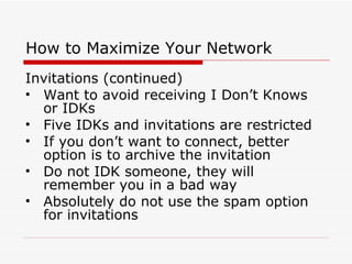 How to Maximize Your Network Invitations (continued) Want to avoid receiving I Don’t Knows or IDKs Five IDKs and invitations are restricted If you don’t want to connect, better option is to archive the invitation Do not IDK someone, they will remember you in a bad way Absolutely do not use the spam option for invitations  