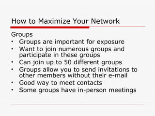 How to Maximize Your Network Groups Groups are important for exposure Want to join numerous groups and participate in these groups Can join up to 50 different groups Groups allow you to send invitations to other members without their e-mail Good way to meet contacts Some groups have in-person meetings 