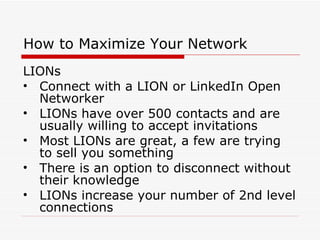 How to Maximize Your Network LIONs Connect with a LION or LinkedIn Open Networker  LIONs have over 500 contacts and are usually willing to accept invitations Most LIONs are great, a few are trying to sell you something There is an option to disconnect without their knowledge LIONs increase your number of 2nd level connections 