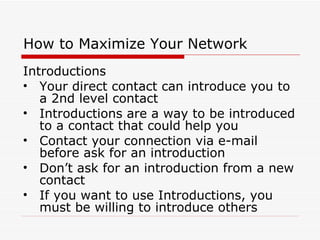 How to Maximize Your Network Introductions Your direct contact can introduce you to a 2nd level contact Introductions are a way to be introduced to a contact that could help you Contact your connection via e-mail before ask for an introduction Don’t ask for an introduction from a new contact If you want to use Introductions, you must be willing to introduce others 