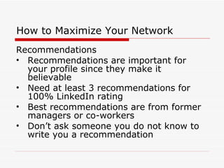 How to Maximize Your Network Recommendations Recommendations are important for your profile since they make it believable Need at least 3 recommendations for 100% LinkedIn rating Best recommendations are from former managers or co-workers Don’t ask someone you do not know to write you a recommendation 