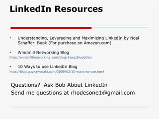 LinkedIn Resources Understanding, Leveraging and Maximizing LinkedIn by Neal Schaffer  Book (For purchase on Amazon.com) Windmill Networking Blog http://windmillnetworking.com/blog/#axzz0iudyG Bcl 10 Ways to use LinkedIn Blog http://blog.guykawasaki.com/2009/02/10-ways-to-use.html Questions?  Ask Bob About LinkedIn Send me questions at rhodesone1@gmail.com 