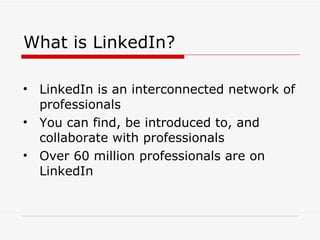 What is LinkedIn? LinkedIn is an interconnected network of professionals You can find, be introduced to, and collaborate with professionals Over 60 million professionals are on LinkedIn 