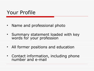 Your Profile Name and professional photo Summary statement loaded with key words for your profession All former positions and education Contact information, including phone number and e-mail 