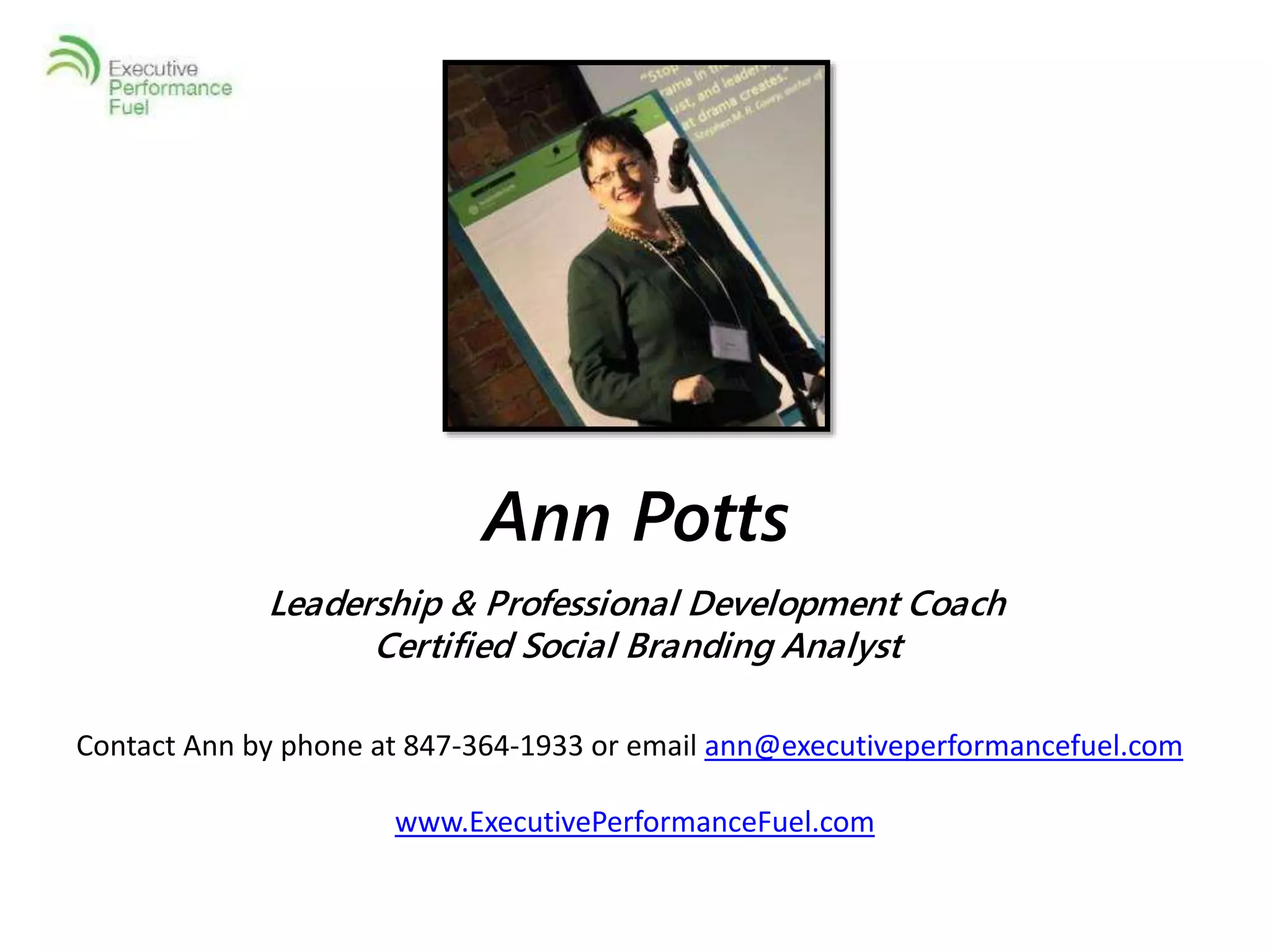 Ann Potts 
Leadership & Professional Development Coach 
Certified Social Branding Analyst 
Contact Ann by phone at 847-364-1933 or email ann@executiveperformancefuel.com 
www.ExecutivePerformanceFuel.com 
