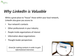 Why LinkedIn is Valuable 
While a great place to “house” those within your local network, 
LinkedIn also gives you access to 
• Your network’s contacts 
• Other professionals in your industry 
• People inside organizations of interest 
• Information about organizations 
• Thought-leader perspectives 
Great for making contacts in order to gain 
informational interviews 
 