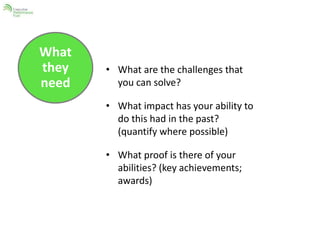 What 
they 
need 
• What are the challenges that 
you can solve? 
• What impact has your ability to 
do this had in the past? 
(quantify where possible) 
• What proof is there of your 
abilities? (key achievements; 
awards) 
 