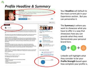 Your Headline will default to 
the most current job in your 
Experience section. But you 
can personalize it. 
The Summary is where you 
want to showcase what you 
have to offer in a way that 
showcases how you can 
provide what they need. 
Demonstrate your personal 
brand here. 
LinkedIn will highlight what 
they consider to be your 
Profile Strength based upon 
how complete your profile is. 
Profile Headline & Summary 
 