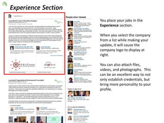You place your jobs in the 
Experience section. 
When you select the company 
from a list while making your 
update, it will cause the 
company logo to display at 
right. 
You can also attach files, 
videos, and photographs. This 
can be an excellent way to not 
only establish credentials, but 
bring more personality to your 
profile. 
Experience Section 
 
