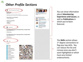 Other Profile Sections 
You can show information 
about Volunteering 
Experience and Causes, as 
well as Publications in 
which you’ve been 
featured. 
The Skills section allows 
1st degree connections to 
flag your top skills. You 
can reduce the list and 
remove ones you don’t 
want highlighted or which 
have very limited 
endorsements. 
 