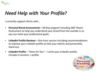 Need Help with Your Profile? 
I currently support clients with… 
• Personal Brand Assessments – 60 Day program including 360° Reach 
Assessment to help you understand your brand from the outside in so 
you can meet your professional goals. 
• LinkedIn Profile Reviews – One hour session including recommendations 
to improve your LinkedIn profile so that your talents and personality 
stand out. 
• LinkedIn Profile – “Done for You” – I write your LinkedIn profile. 
Includes 4 sessions + profile. 
 
