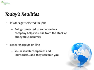 Today’s Realities 
• Insiders get selected for jobs 
– Being connected to someone in a 
company helps you rise from the stack of 
anonymous resumes 
• Research occurs on-line 
– You research companies and 
individuals…and they research you 
 