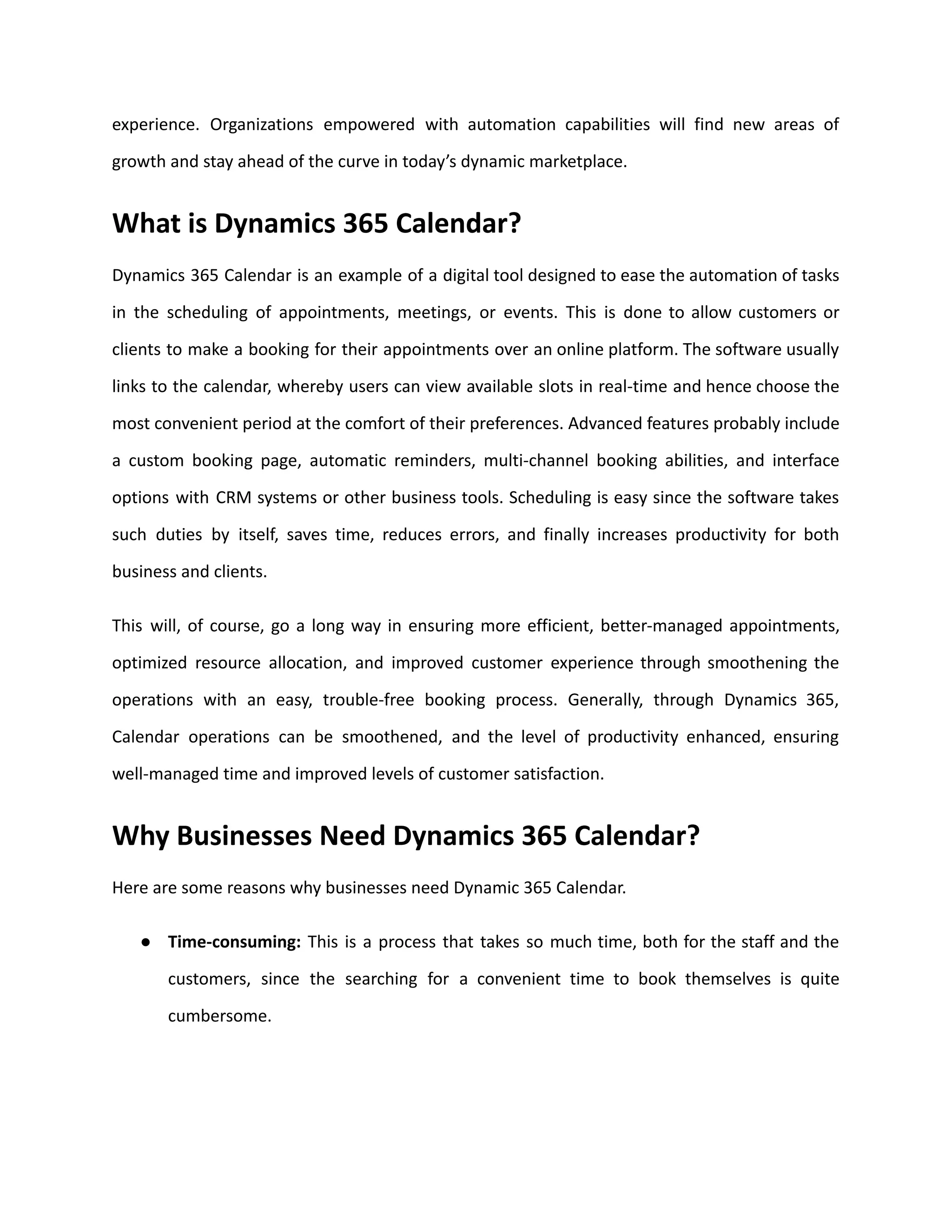 experience. Organizations empowered with automation capabilities will find new areas of
growth and stay ahead of the curve in today’s dynamic marketplace.
What is Dynamics 365 Calendar?
Dynamics 365 Calendar is an example of a digital tool designed to ease the automation of tasks
in the scheduling of appointments, meetings, or events. This is done to allow customers or
clients to make a booking for their appointments over an online platform. The software usually
links to the calendar, whereby users can view available slots in real-time and hence choose the
most convenient period at the comfort of their preferences. Advanced features probably include
a custom booking page, automatic reminders, multi-channel booking abilities, and interface
options with CRM systems or other business tools. Scheduling is easy since the software takes
such duties by itself, saves time, reduces errors, and finally increases productivity for both
business and clients.
This will, of course, go a long way in ensuring more efficient, better-managed appointments,
optimized resource allocation, and improved customer experience through smoothening the
operations with an easy, trouble-free booking process. Generally, through Dynamics 365,
Calendar operations can be smoothened, and the level of productivity enhanced, ensuring
well-managed time and improved levels of customer satisfaction.
Why Businesses Need Dynamics 365 Calendar?
Here are some reasons why businesses need Dynamic 365 Calendar.
● Time-consuming: This is a process that takes so much time, both for the staff and the
customers, since the searching for a convenient time to book themselves is quite
cumbersome.
 