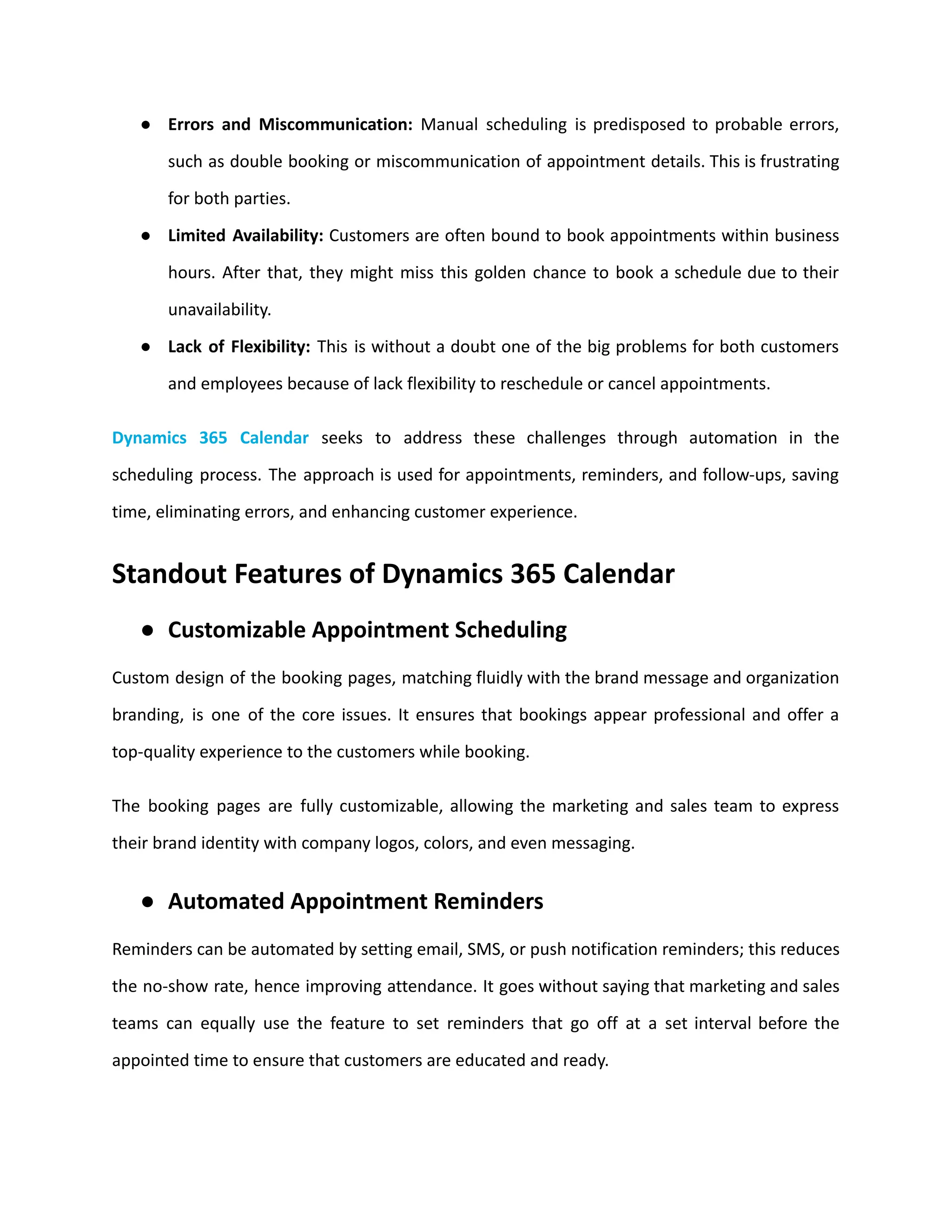 ● Errors and Miscommunication: Manual scheduling is predisposed to probable errors,
such as double booking or miscommunication of appointment details. This is frustrating
for both parties.
● Limited Availability: Customers are often bound to book appointments within business
hours. After that, they might miss this golden chance to book a schedule due to their
unavailability.
● Lack of Flexibility: This is without a doubt one of the big problems for both customers
and employees because of lack flexibility to reschedule or cancel appointments.
Dynamics 365 Calendar seeks to address these challenges through automation in the
scheduling process. The approach is used for appointments, reminders, and follow-ups, saving
time, eliminating errors, and enhancing customer experience.
Standout Features of Dynamics 365 Calendar
● Customizable Appointment Scheduling
Custom design of the booking pages, matching fluidly with the brand message and organization
branding, is one of the core issues. It ensures that bookings appear professional and offer a
top-quality experience to the customers while booking.
The booking pages are fully customizable, allowing the marketing and sales team to express
their brand identity with company logos, colors, and even messaging.
● Automated Appointment Reminders
Reminders can be automated by setting email, SMS, or push notification reminders; this reduces
the no-show rate, hence improving attendance. It goes without saying that marketing and sales
teams can equally use the feature to set reminders that go off at a set interval before the
appointed time to ensure that customers are educated and ready.
 