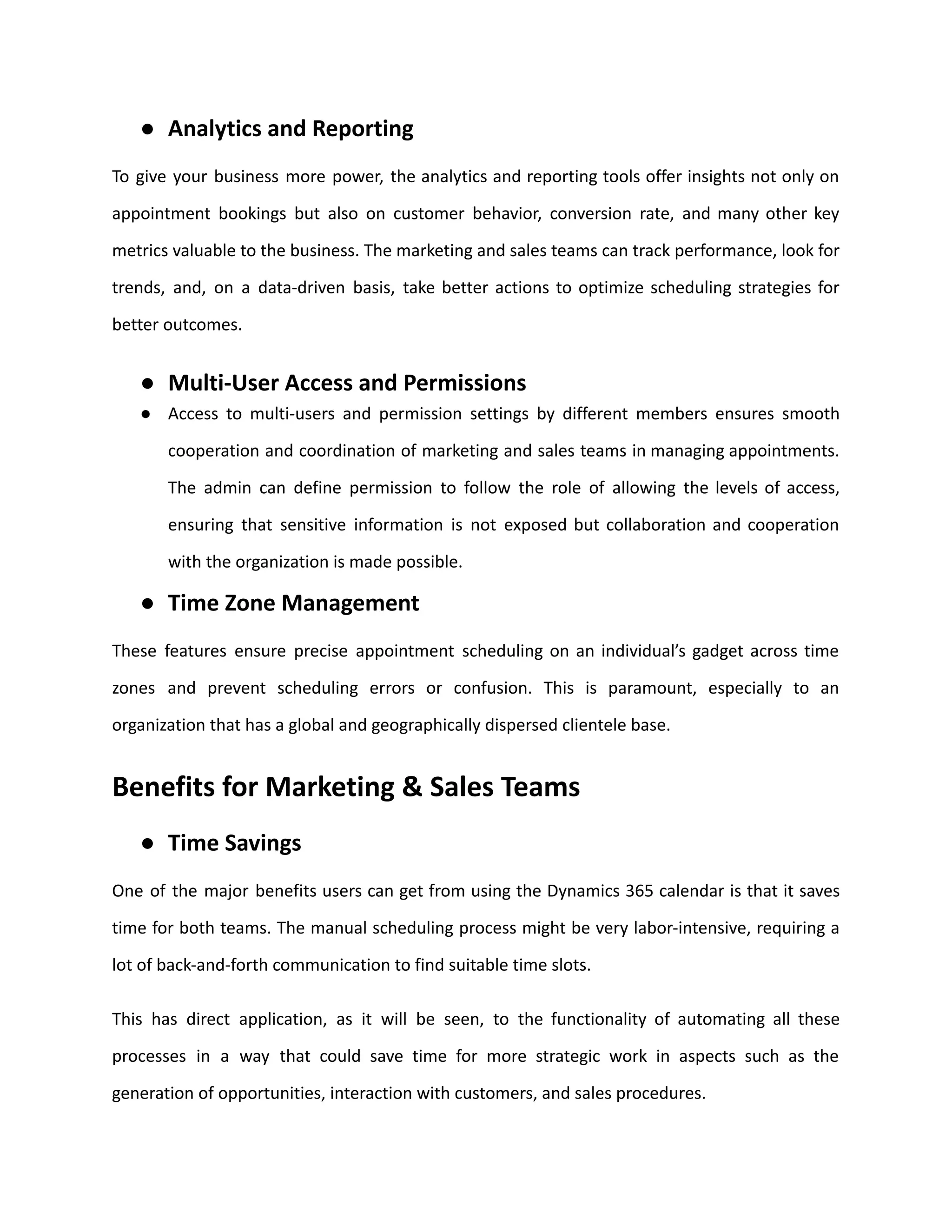 ● Analytics and Reporting
To give your business more power, the analytics and reporting tools offer insights not only on
appointment bookings but also on customer behavior, conversion rate, and many other key
metrics valuable to the business. The marketing and sales teams can track performance, look for
trends, and, on a data-driven basis, take better actions to optimize scheduling strategies for
better outcomes.
● Multi-User Access and Permissions
● Access to multi-users and permission settings by different members ensures smooth
cooperation and coordination of marketing and sales teams in managing appointments.
The admin can define permission to follow the role of allowing the levels of access,
ensuring that sensitive information is not exposed but collaboration and cooperation
with the organization is made possible.
● Time Zone Management
These features ensure precise appointment scheduling on an individual’s gadget across time
zones and prevent scheduling errors or confusion. This is paramount, especially to an
organization that has a global and geographically dispersed clientele base.
Benefits for Marketing & Sales Teams
● Time Savings
One of the major benefits users can get from using the Dynamics 365 calendar is that it saves
time for both teams. The manual scheduling process might be very labor-intensive, requiring a
lot of back-and-forth communication to find suitable time slots.
This has direct application, as it will be seen, to the functionality of automating all these
processes in a way that could save time for more strategic work in aspects such as the
generation of opportunities, interaction with customers, and sales procedures.
 