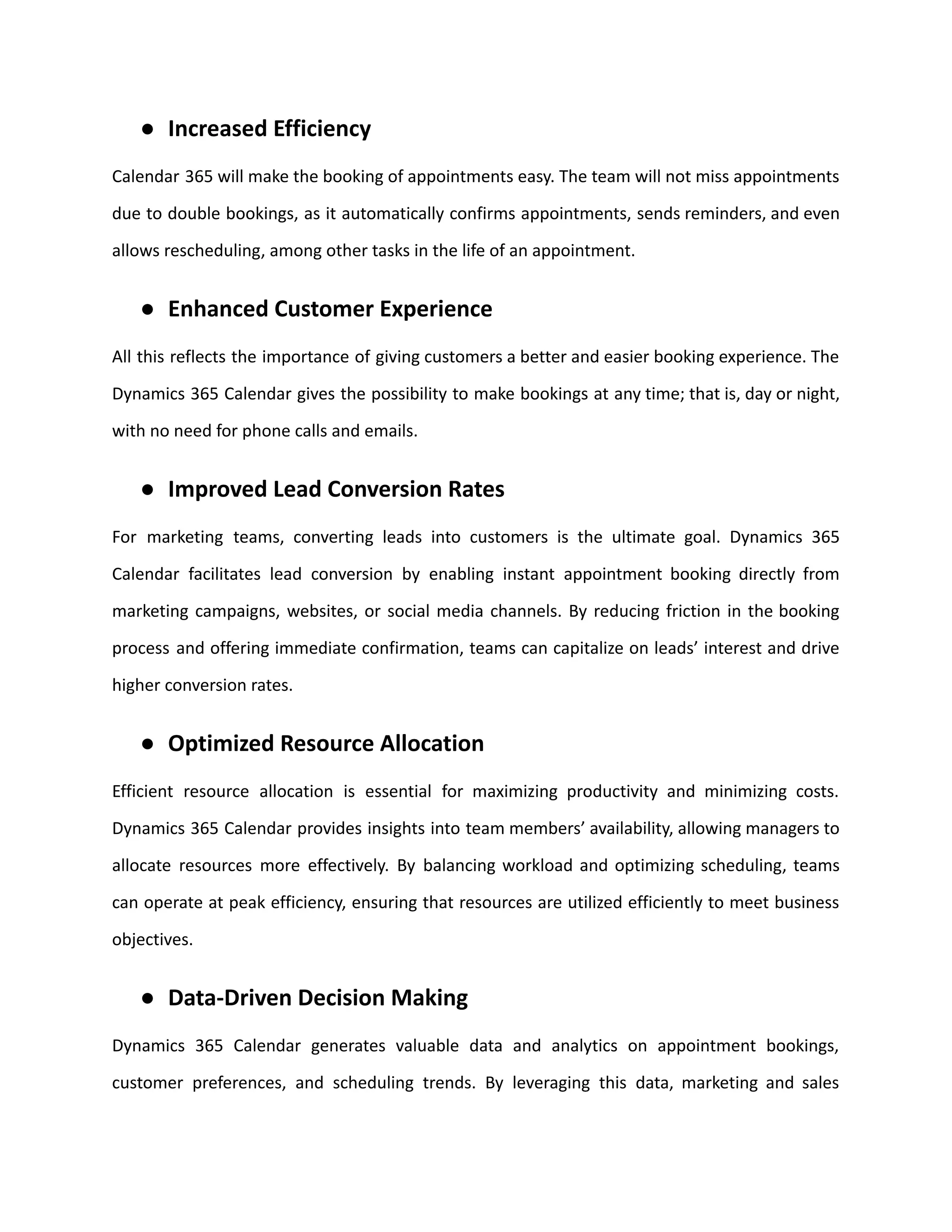 ● Increased Efficiency
Calendar 365 will make the booking of appointments easy. The team will not miss appointments
due to double bookings, as it automatically confirms appointments, sends reminders, and even
allows rescheduling, among other tasks in the life of an appointment.
● Enhanced Customer Experience
All this reflects the importance of giving customers a better and easier booking experience. The
Dynamics 365 Calendar gives the possibility to make bookings at any time; that is, day or night,
with no need for phone calls and emails.
● Improved Lead Conversion Rates
For marketing teams, converting leads into customers is the ultimate goal. Dynamics 365
Calendar facilitates lead conversion by enabling instant appointment booking directly from
marketing campaigns, websites, or social media channels. By reducing friction in the booking
process and offering immediate confirmation, teams can capitalize on leads’ interest and drive
higher conversion rates.
● Optimized Resource Allocation
Efficient resource allocation is essential for maximizing productivity and minimizing costs.
Dynamics 365 Calendar provides insights into team members’ availability, allowing managers to
allocate resources more effectively. By balancing workload and optimizing scheduling, teams
can operate at peak efficiency, ensuring that resources are utilized efficiently to meet business
objectives.
● Data-Driven Decision Making
Dynamics 365 Calendar generates valuable data and analytics on appointment bookings,
customer preferences, and scheduling trends. By leveraging this data, marketing and sales
 