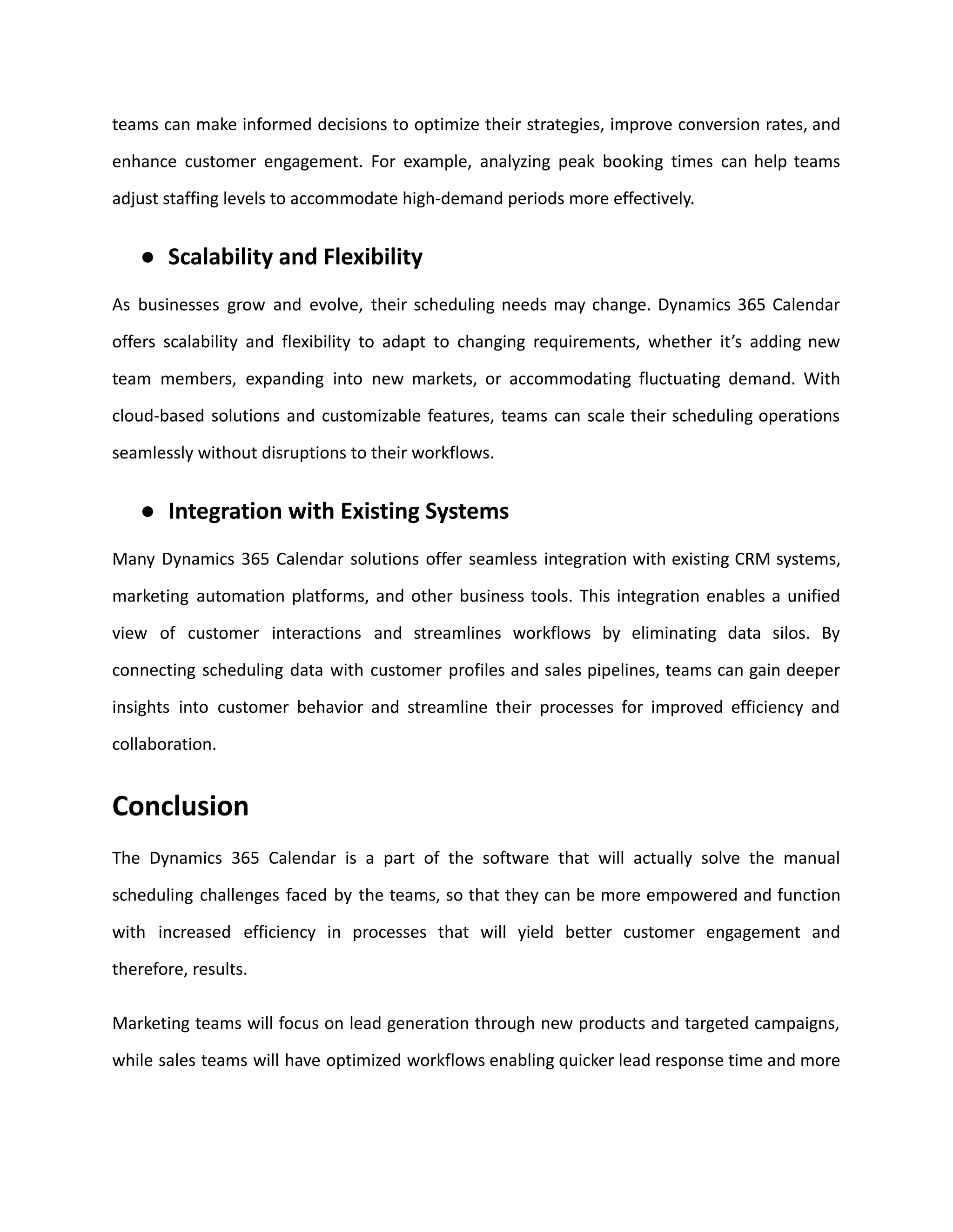 teams can make informed decisions to optimize their strategies, improve conversion rates, and
enhance customer engagement. For example, analyzing peak booking times can help teams
adjust staffing levels to accommodate high-demand periods more effectively.
● Scalability and Flexibility
As businesses grow and evolve, their scheduling needs may change. Dynamics 365 Calendar
offers scalability and flexibility to adapt to changing requirements, whether it’s adding new
team members, expanding into new markets, or accommodating fluctuating demand. With
cloud-based solutions and customizable features, teams can scale their scheduling operations
seamlessly without disruptions to their workflows.
● Integration with Existing Systems
Many Dynamics 365 Calendar solutions offer seamless integration with existing CRM systems,
marketing automation platforms, and other business tools. This integration enables a unified
view of customer interactions and streamlines workflows by eliminating data silos. By
connecting scheduling data with customer profiles and sales pipelines, teams can gain deeper
insights into customer behavior and streamline their processes for improved efficiency and
collaboration.
Conclusion
The Dynamics 365 Calendar is a part of the software that will actually solve the manual
scheduling challenges faced by the teams, so that they can be more empowered and function
with increased efficiency in processes that will yield better customer engagement and
therefore, results.
Marketing teams will focus on lead generation through new products and targeted campaigns,
while sales teams will have optimized workflows enabling quicker lead response time and more
 