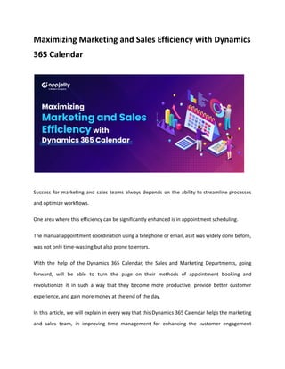 Maximizing Marketing and Sales Efficiency with Dynamics
365 Calendar
Success for marketing and sales teams always depends on the ability to streamline processes
and optimize workflows.
One area where this efficiency can be significantly enhanced is in appointment scheduling.
The manual appointment coordination using a telephone or email, as it was widely done before,
was not only time-wasting but also prone to errors.
With the help of the Dynamics 365 Calendar, the Sales and Marketing Departments, going
forward, will be able to turn the page on their methods of appointment booking and
revolutionize it in such a way that they become more productive, provide better customer
experience, and gain more money at the end of the day.
In this article, we will explain in every way that this Dynamics 365 Calendar helps the marketing
and sales team, in improving time management for enhancing the customer engagement
 