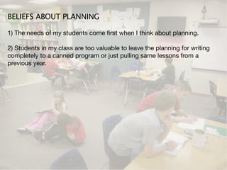 BELIEFS ABOUT PLANNING

1) The needs of my students come ﬁrst when I think about planning.

2) Students in my class are too valuable to leave the planning for writing
completely to a canned program or just pulling same lessons from a
previous year.
 