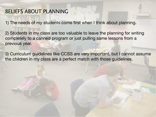 BELIEFS ABOUT PLANNING

1) The needs of my students come ﬁrst when I think about planning.

2) Students in my class are too valuable to leave the planning for writing
completely to a canned program or just pulling same lessons from a
previous year.

3) Curriculum guidelines like CCSS are very important, but I cannot assume
the children in my class are a perfect match with those guidelines.
 