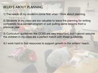 BELIEFS ABOUT PLANNING

1) The needs of my students come ﬁrst when I think about planning.

2) Students in my class are too valuable to leave the planning for writing
completely to a canned program or just pulling same lessons from a
previous year.

3) Curriculum guidelines like CCSS are very important, but I cannot assume
the children in my class are a perfect match with those guidelines.

4) I work hard to ﬁnd resources to support growth in the writers I teach.
 