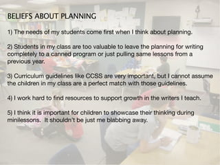 BELIEFS ABOUT PLANNING

1) The needs of my students come ﬁrst when I think about planning.

2) Students in my class are too valuable to leave the planning for writing
completely to a canned program or just pulling same lessons from a
previous year.

3) Curriculum guidelines like CCSS are very important, but I cannot assume
the children in my class are a perfect match with those guidelines.

4) I work hard to ﬁnd resources to support growth in the writers I teach.

5) I think it is important for children to showcase their thinking during
minilessons. It shouldn’t be just me blabbing away.
 
