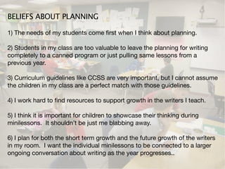 BELIEFS ABOUT PLANNING

1) The needs of my students come ﬁrst when I think about planning.

2) Students in my class are too valuable to leave the planning for writing
completely to a canned program or just pulling same lessons from a
previous year.

3) Curriculum guidelines like CCSS are very important, but I cannot assume
the children in my class are a perfect match with those guidelines.

4) I work hard to ﬁnd resources to support growth in the writers I teach.

5) I think it is important for children to showcase their thinking during
minilessons. It shouldn’t be just me blabbing away.

6) I plan for both the short term growth and the future growth of the writers
in my room. I want the individual minilessons to be connected to a larger
ongoing conversation about writing as the year progresses..
 