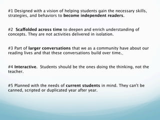 #1 Designed with a vision of helping students gain the necessary skills,
strategies, and behaviors to become independent readers.
 
 
#2 Scaffolded across time to deepen and enrich understanding of
concepts. They are not activities delivered in isolation.
 
 
#3 Part of larger conversations that we as a community have about our
reading lives and that these conversations build over time.
 
 
#4 Interactive. Students should be the ones doing the thinking, not the
teacher.
 
 
#5 Planned with the needs of current students in mind. They can't be
canned, scripted or duplicated year after year.
 
 
 