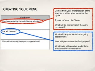 CREATING YOUR MENU   Comes from your interpretation of the
                     standards within your focus for the
                     cycle.

                     Try not to “over plan” here.

                     What will be the format of the work
                     produced?


                     What will be your focus for ongoing
                     assessment?

                     How will you assess the ﬁnal project?

                     What tools will you give students to
                     empower self-assessment?
 