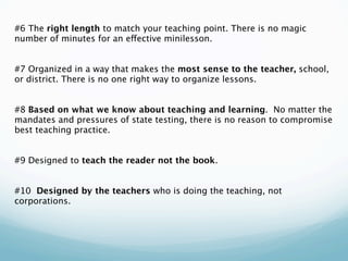 #6 The right length to match your teaching point. There is no magic
number of minutes for an effective minilesson.
 
 
#7 Organized in a way that makes the most sense to the teacher, school,
or district. There is no one right way to organize lessons.
 
 
#8 Based on what we know about teaching and learning. No matter the
mandates and pressures of state testing, there is no reason to compromise
best teaching practice.
 
 
#9 Designed to teach the reader not the book.
 
 
#10 Designed by the teachers who is doing the teaching, not
corporations.
 