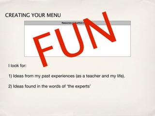 N
CREATING YOUR MENU




 I look for:     F U
 1) Ideas from my past experiences (as a teacher and my life).

 2) Ideas found in the words of ‘the experts’
 