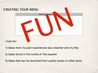 N
CREATING YOUR MENU




 I look for:     F U
 1) Ideas from my past experiences (as a teacher and my life).

 2) Ideas found in the words of ‘the experts’

 3) Ideas that can be launched from quality books or other texts.
 