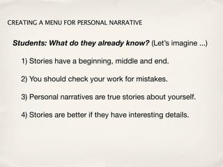 CREATING A MENU FOR PERSONAL NARRATIVE


 Students: What do they already know? (Let’s imagine ...)

   1) Stories have a beginning, middle and end.

   2) You should check your work for mistakes.

   3) Personal narratives are true stories about yourself.

   4) Stories are better if they have interesting details.
 