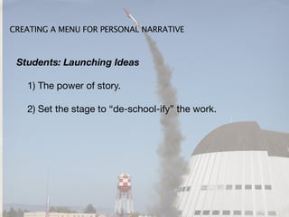 CREATING A MENU FOR PERSONAL NARRATIVE



 Students: Launching Ideas

   1) The power of story.

   2) Set the stage to “de-school-ify” the work.
 