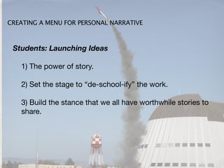 CREATING A MENU FOR PERSONAL NARRATIVE



 Students: Launching Ideas

   1) The power of story.

   2) Set the stage to “de-school-ify” the work.

   3) Build the stance that we all have worthwhile stories to
   share.
 