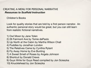 CREATING A MENU FOR PERSONAL NARRATIVE
 Resources to Scaffold Instruction

  Children’s Books

  Look for quality stories that are told by a ﬁrst person narrator. An
  authentic personal story would be great, but you can still learn
  from realistic ﬁctional narratives.

  1) Owl Moon by Jane Yolen
  2) 26 Fairmont Ave by Tomie dePaolo
  3) Up North at the Cabin by Martha Wilson Chall
  4) Puddles by Jonathan London
  5) The Relatives Came by Cynthia Rylant
  6) Fly Away Home by Eve Bunting
  7) A Sweet Smell of Roses by Angela Johnson
  8) Shortcut by Donald Crews
  9) Guys Write for Guys Read compiled by Jon Scieszka
  10) Knucklehead by Jon Scieszka
 