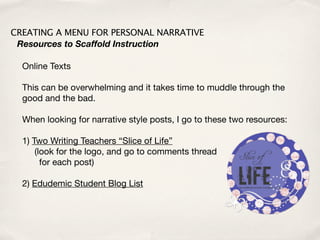 CREATING A MENU FOR PERSONAL NARRATIVE
 Resources to Scaffold Instruction

  Online Texts

  This can be overwhelming and it takes time to muddle through the
  good and the bad.

  When looking for narrative style posts, I go to these two resources:

  1) Two Writing Teachers “Slice of Life”
      (look for the logo, and go to comments thread
        for each post)

  2) Edudemic Student Blog List
 